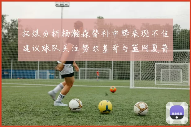 拓媒分析杨瀚森替补中锋表现不佳建议球队关注努尔基奇与篮网夏普
