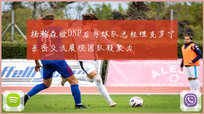 杨瀚森被DNP后与球队总经理克罗宁亲密交流展现团队凝聚力