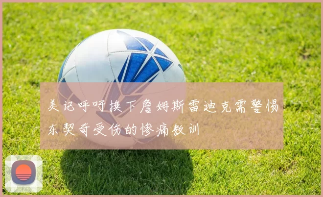美记呼吁换下詹姆斯雷迪克需警惕东契奇受伤的惨痛教训