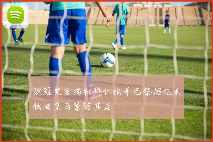 欧冠奖金揭秘拜仁枪手巴黎超亿利物浦皇马紧随其后