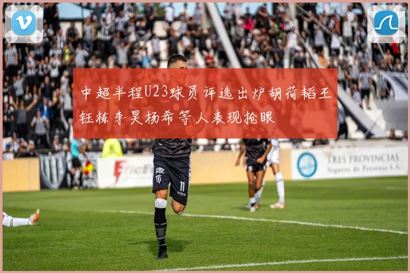 中超半程U23球员评选出炉胡荷韬王钰栋李昊杨希等人表现抢眼