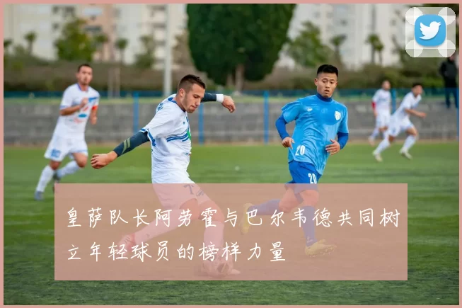 皇萨队长阿劳霍与巴尔韦德共同树立年轻球员的榜样力量