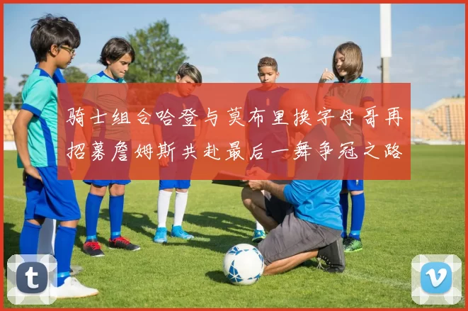 骑士组合哈登与莫布里换字母哥再招募詹姆斯共赴最后一舞争冠之路