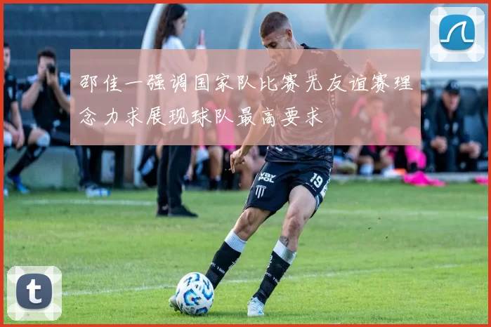邵佳一强调国家队比赛无友谊赛理念力求展现球队最高要求