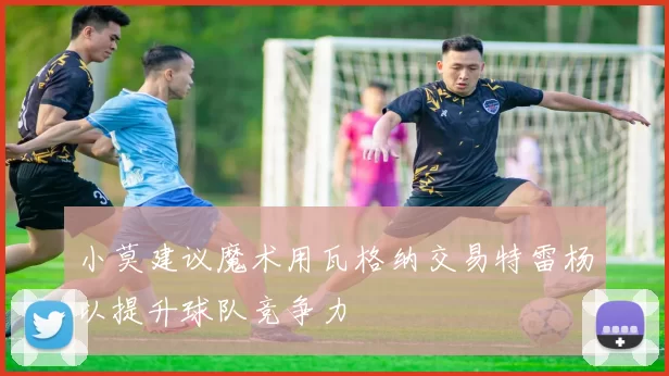 小莫建议魔术用瓦格纳交易特雷杨以提升球队竞争力