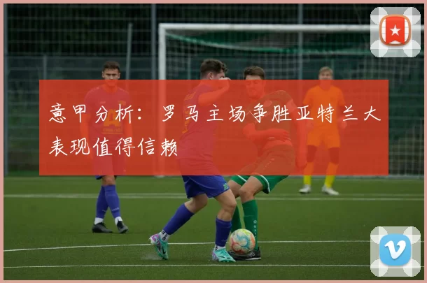 意甲分析：罗马主场争胜亚特兰大表现值得信赖