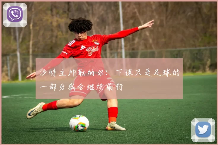 沙特主帅勒纳尔：下课只是足球的一部分我会继续前行
