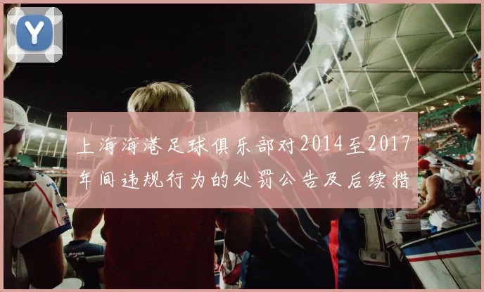 上海海港足球俱乐部对2014至2017年间违规行为的处罚公告及后续措施说明