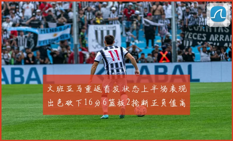 文班亚马重返首发状态上半场表现出色砍下16分6篮板2抢断正负值高达21