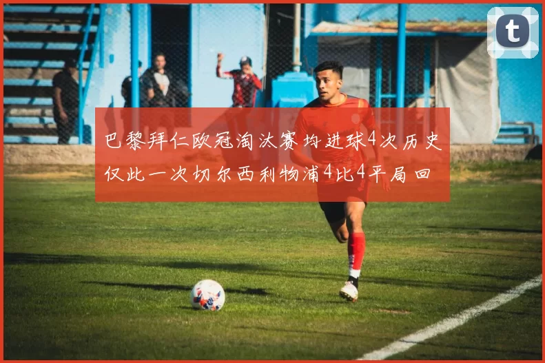 巴黎拜仁欧冠淘汰赛均进球4次历史仅此一次切尔西利物浦4比4平局回顾