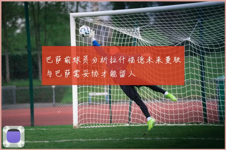 巴萨前球员分析拉什福德未来曼联与巴萨需妥协才能留人