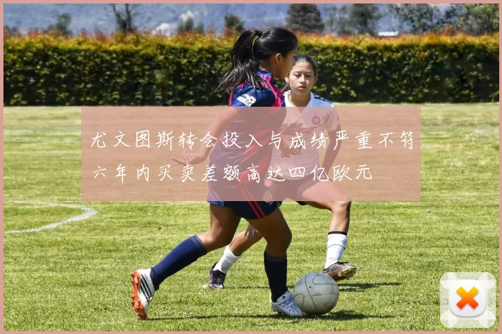 尤文图斯转会投入与成绩严重不符六年内买卖差额高达四亿欧元