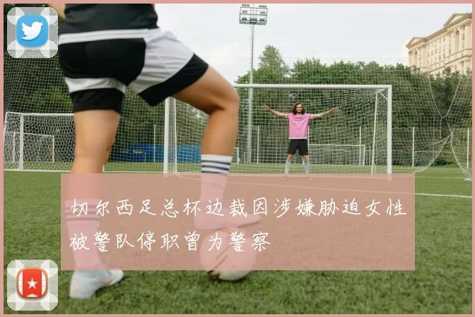 切尔西足总杯边裁因涉嫌胁迫女性被警队停职曾为警察
