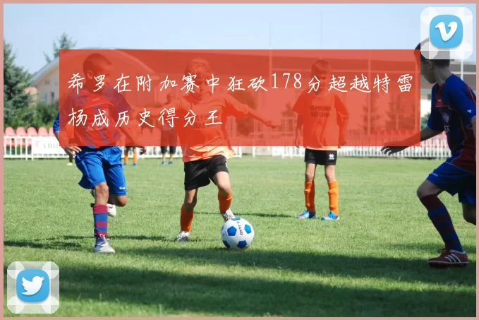 希罗在附加赛中狂砍178分超越特雷杨成历史得分王