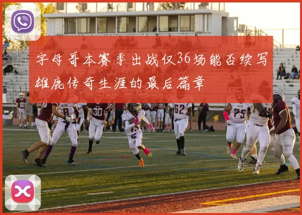 字母哥本赛季出战仅36场能否续写雄鹿传奇生涯的最后篇章