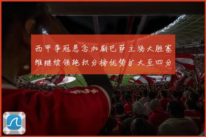西甲争冠悬念加剧巴萨主场大胜塞维继续领跑积分榜优势扩大至四分