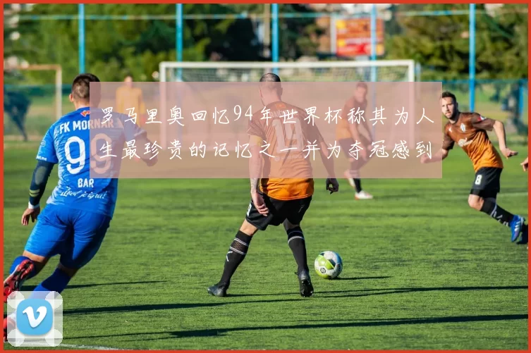 罗马里奥回忆94年世界杯称其为人生最珍贵的记忆之一并为夺冠感到自豪