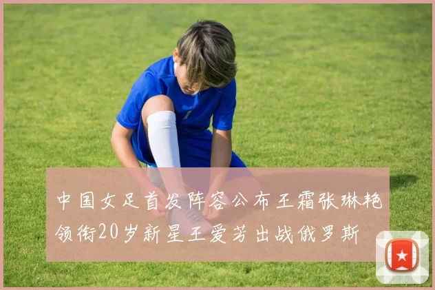 中国女足首发阵容公布王霜张琳艳领衔20岁新星王爱芳出战俄罗斯
