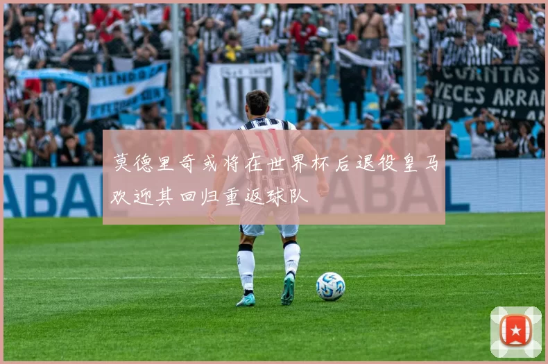 莫德里奇或将在世界杯后退役皇马欢迎其回归重返球队