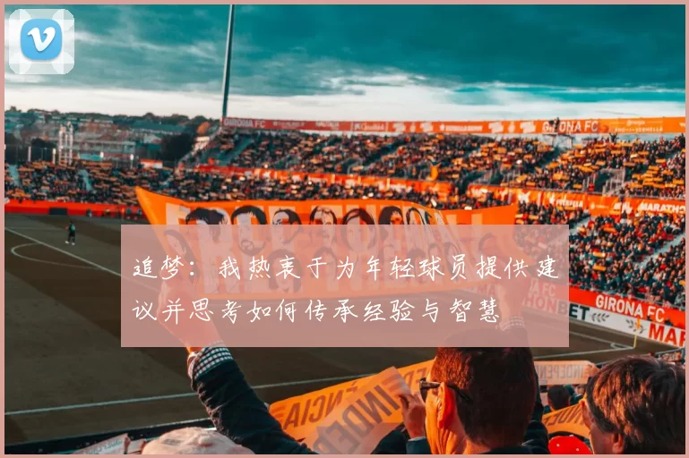 追梦：我热衷于为年轻球员提供建议并思考如何传承经验与智慧