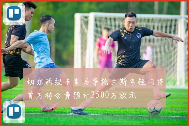 切尔西纽卡皇马争抢兰斯年轻门将贾万转会费预计2500万欧元