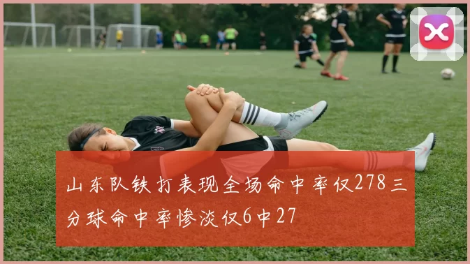 山东队铁打表现全场命中率仅278三分球命中率惨淡仅6中27