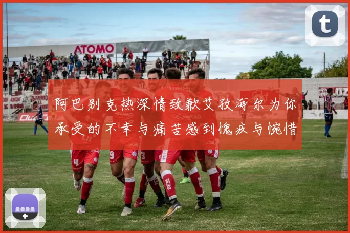 阿巴别克热深情致歉艾孜海尔为你承受的不幸与痛苦感到愧疚与惋惜