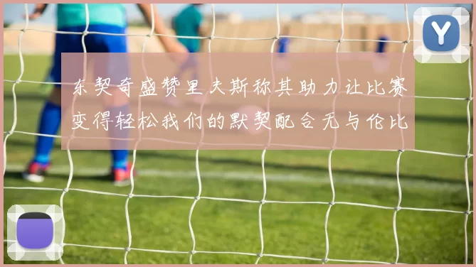 东契奇盛赞里夫斯称其助力让比赛变得轻松我们的默契配合无与伦比