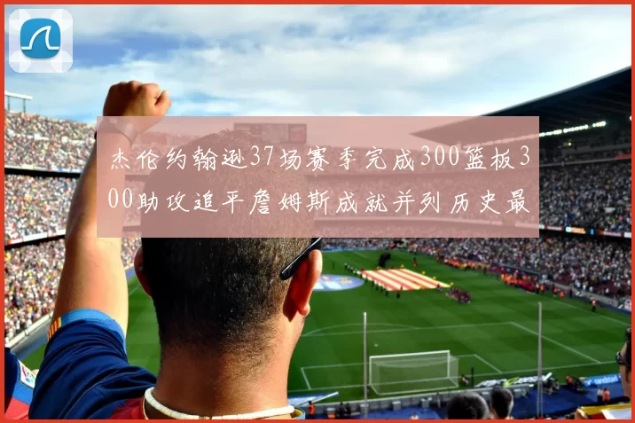 杰伦约翰逊37场赛季完成300篮板300助攻追平詹姆斯成就并列历史最快前锋