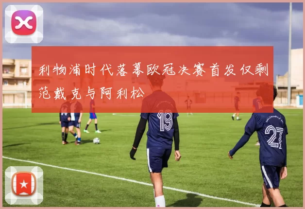 利物浦时代落幕欧冠决赛首发仅剩范戴克与阿利松