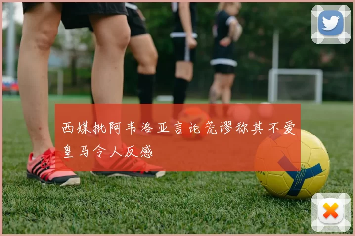 西媒批阿韦洛亚言论荒谬称其不爱皇马令人反感