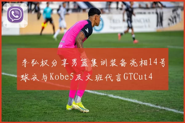 李弘权分享男篮集训装备亮相14号球衣与Kobe5及文班代言GTCut4