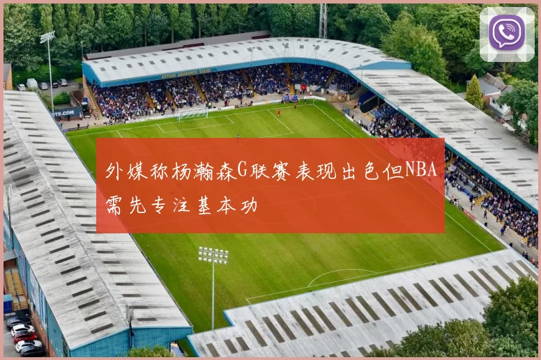 外媒称杨瀚森G联赛表现出色但NBA需先专注基本功