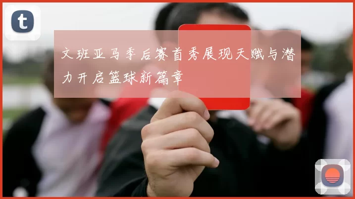 文班亚马季后赛首秀展现天赋与潜力开启篮球新篇章