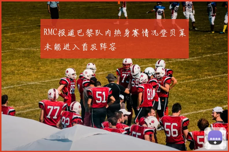 RMC报道巴黎队内热身赛情况登贝莱未能进入首发阵容
