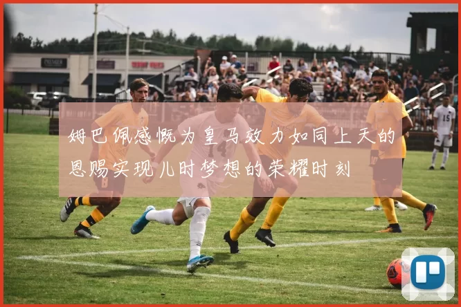 姆巴佩感慨为皇马效力如同上天的恩赐实现儿时梦想的荣耀时刻