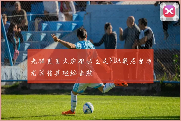 老猫直言文班难以立足NBA奥尼尔与尤因将其轻松击败