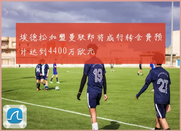 埃德松加盟曼联即将成行转会费预计达到4400万欧元