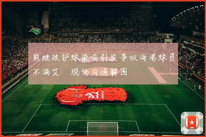 熊继政铲球染黄引发争议海港球员不满艾堃现场沟通解围
