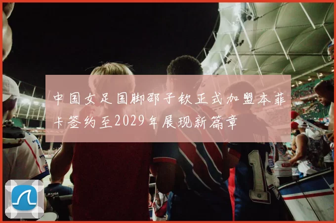 中国女足国脚邵子钦正式加盟本菲卡签约至2029年展现新篇章