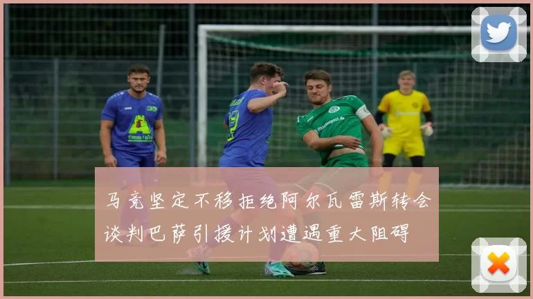 马竞坚定不移拒绝阿尔瓦雷斯转会谈判巴萨引援计划遭遇重大阻碍