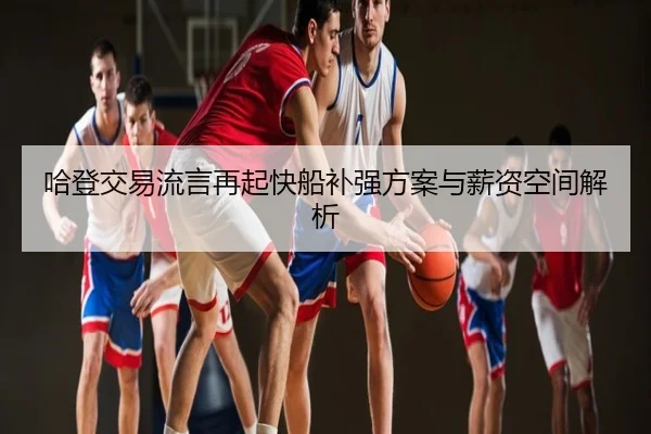 哈登交易流言再起快船补强方案与薪资空间解析 - hth